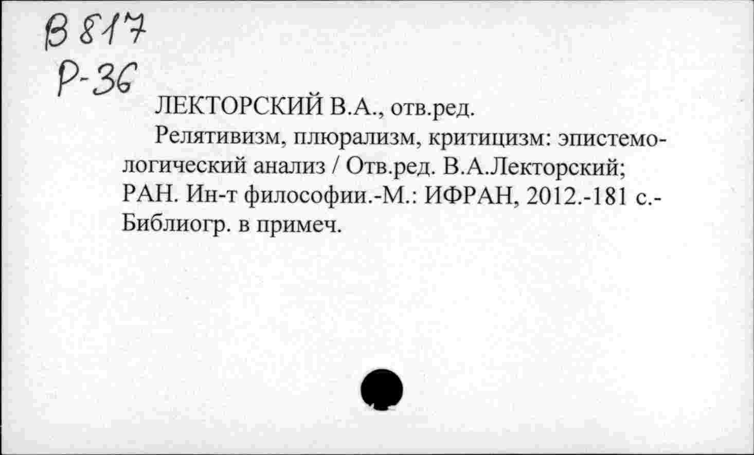 ﻿еш
9-35
ЛЕКТОРСКИЙ В.А., отв.ред.
Релятивизм, плюрализм, критицизм: эпистемологический анализ / Отв.ред. В.А.Лекторский;
РАН. Ин-т философии.-М.: ИФРАН, 2012.-181 с,-Библиогр. в примеч.